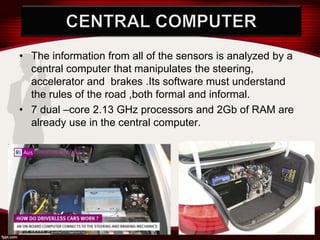 • The information from all of the sensors is analyzed by a
central computer that manipulates the steering,
accelerator and brakes .Its software must understand
the rules of the road ,both formal and informal.
• 7 dual –core 2.13 GHz processors and 2Gb of RAM are
already use in the central computer.
 