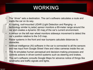 • The “driver” sets a destination. The car’s software calculates a route and
starts the car on its way.
• A rotating, roof-mounted LIDAR (Light Detection and Ranging - a
technology similar to radar) sensor monitors a 60-meter range around the
car and creates a dynamic 3D map of the car’s current environment.
• A sensor on the left rear wheel monitors sideways movement to detect the
car’s position relative to the 3-D map.
• Radar systems in the front and rear bumpers calculate distances to
obstacles.
• Artificial intelligence (AI) software in the car is connected to all the sensors
and has input from Google Street View and video cameras inside the car.
• The AI simulates human perceptual and decision-making processes and
controls actions in driver-control systems such as steering and brakes.
• The car’s software consults Google Maps for advance notice of things like
landmarks and traffic signals and lights.
 