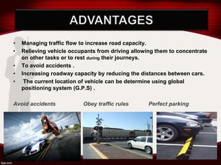 • Managing traffic flow to increase road capacity.
• Relieving vehicle occupants from driving allowing them to concentrate
on other tasks or to rest during their journeys.
• To avoid accidents .
• Increasing roadway capacity by reducing the distances between cars.
• The current location of vehicle can be determine using global
positioning system (G.P.S) .
Avoid accidents Obey traffic rules Perfect parking
 