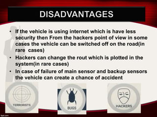 • If the vehicle is using internet which is have less
security then From the hackers point of view in some
cases the vehicle can be switched off on the road(in
rare cases)
• Hackers can change the rout which is plotted in the
system(in rare cases)
• In case of failure of main sensor and backup sensors
the vehicle can create a chance of accident
 