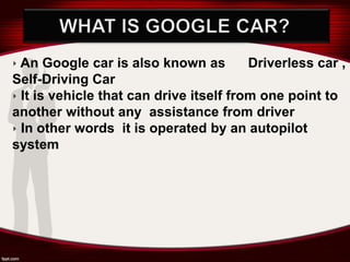 ‣ An Google car is also known as Driverless car ,
Self-Driving Car
‣ It is vehicle that can drive itself from one point to
another without any assistance from driver
‣ In other words it is operated by an autopilot
system
 