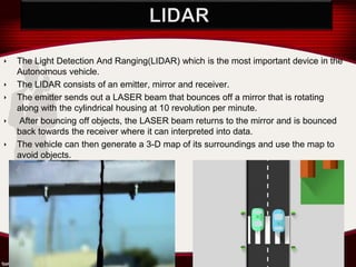 ‣ The Light Detection And Ranging(LIDAR) which is the most important device in the
Autonomous vehicle.
‣ The LIDAR consists of an emitter, mirror and receiver.
‣ The emitter sends out a LASER beam that bounces off a mirror that is rotating
along with the cylindrical housing at 10 revolution per minute.
‣ After bouncing off objects, the LASER beam returns to the mirror and is bounced
back towards the receiver where it can interpreted into data.
‣ The vehicle can then generate a 3-D map of its surroundings and use the map to
avoid objects.
 