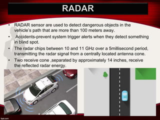 • RADAR sensor are used to detect dangerous objects in the
vehicle’s path that are more than 100 meters away.
• Accidents-prevent system trigger alerts when they detect something
in blind spot.
• The radar chips between 10 and 11 GHz over a 5millisecond period,
transmitting the radar signal from a centrally located antenna cone.
• Two receive cone ,separated by approximately 14 inches, receive
the reflected radar energy.
 