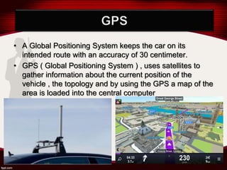 • A Global Positioning System keeps the car on its
intended route with an accuracy of 30 centimeter.
• GPS ( Global Positioning System ) , uses satellites to
gather information about the current position of the
vehicle , the topology and by using the GPS a map of the
area is loaded into the central computer
 