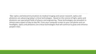 fiber optics and telecommunications to medical imaging and cancer research, optics and
photonics are advancing today’s critical technologies. Based on the science of light, optics and
photonics are specialized fields of physics and engineering. These technologies are prevalent in
almost every aspect of day-to-day life. From your computer screen to your cell phone and car
headlights, optics and photonics are critical technologies that will continue to grow and enhance
people’s lives.
 
