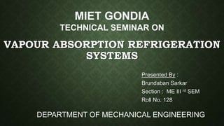 VAPOUR ABSORPTION REFRIGERATION
SYSTEMS
Presented By :
Brundaban Sarkar
Section : ME III rd SEM
Roll No. 128
MIET GONDIA
TECHNICAL SEMINAR ON
DEPARTMENT OF MECHANICAL ENGINEERING
 