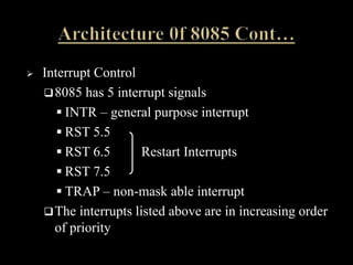  Interrupt Control
8085 has 5 interrupt signals
 INTR – general purpose interrupt
 RST 5.5
 RST 6.5 Restart Interrupts
 RST 7.5
 TRAP – non-mask able interrupt
The interrupts listed above are in increasing order
of priority
 