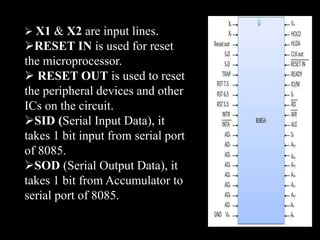  X1 & X2 are input lines.
RESET IN is used for reset
the microprocessor.
 RESET OUT is used to reset
the peripheral devices and other
ICs on the circuit.
SID (Serial Input Data), it
takes 1 bit input from serial port
of 8085.
SOD (Serial Output Data), it
takes 1 bit from Accumulator to
serial port of 8085.
 