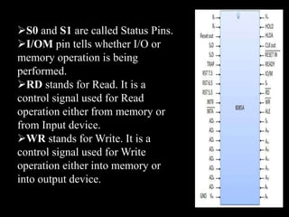 S0 and S1 are called Status Pins.
I/OM pin tells whether I/O or
memory operation is being
performed.
RD stands for Read. It is a
control signal used for Read
operation either from memory or
from Input device.
WR stands for Write. It is a
control signal used for Write
operation either into memory or
into output device.
 