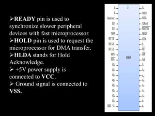 READY pin is used to
synchronize slower peripheral
devices with fast microprocessor.
HOLD pin is used to request the
microprocessor for DMA transfer.
HLDA stands for Hold
Acknowledge.
 +5V power supply is
connected to VCC.
 Ground signal is connected to
VSS.
 