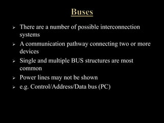  There are a number of possible interconnection
systems
 A communication pathway connecting two or more
devices
 Single and multiple BUS structures are most
common
 Power lines may not be shown
 e.g. Control/Address/Data bus (PC)
 