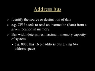  Identify the source or destination of data
 e.g. CPU needs to read an instruction (data) from a
given location in memory
 Bus width determines maximum memory capacity
of system
 e.g. 8080 has 16 bit address bus giving 64k
address space
 
