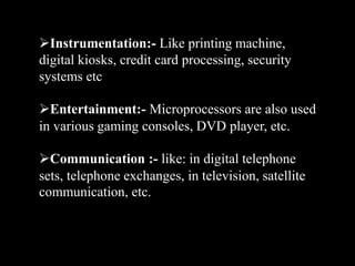 Instrumentation:- Like printing machine,
digital kiosks, credit card processing, security
systems etc
Entertainment:- Microprocessors are also used
in various gaming consoles, DVD player, etc.
Communication :- like: in digital telephone
sets, telephone exchanges, in television, satellite
communication, etc.
 