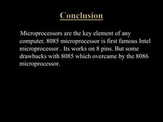 Microprocessors are the key element of any
computer. 8085 microprocessor is first famous Intel
microprocessor . Its works on 8 pins. But some
drawbacks with 8085 which overcame by the 8086
microprocessor.
 