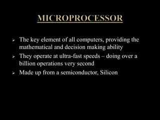  The key element of all computers, providing the
mathematical and decision making ability
 They operate at ultra-fast speeds – doing over a
billion operations very second
 Made up from a semiconductor, Silicon
 