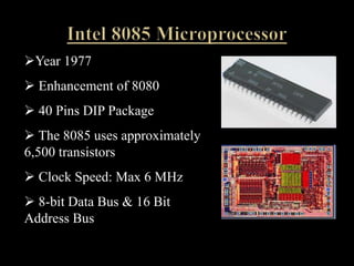 Year 1977
 Enhancement of 8080
 40 Pins DIP Package
 The 8085 uses approximately
6,500 transistors
 Clock Speed: Max 6 MHz
 8-bit Data Bus & 16 Bit
Address Bus
 