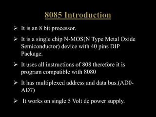  It is an 8 bit processor.
 It is a single chip N-MOS(N Type Metal Oxide
Semiconductor) device with 40 pins DIP
Package.
 It uses all instructions of 808 therefore it is
program compatible with 8080
 It has multiplexed address and data bus.(AD0-
AD7)
 It works on single 5 Volt dc power supply.
 