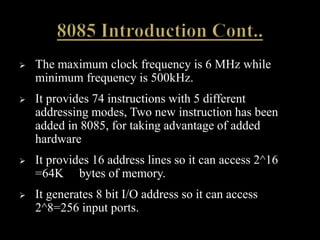  The maximum clock frequency is 6 MHz while
minimum frequency is 500kHz.
 It provides 74 instructions with 5 different
addressing modes, Two new instruction has been
added in 8085, for taking advantage of added
hardware
 It provides 16 address lines so it can access 2^16
=64K bytes of memory.
 It generates 8 bit I/O address so it can access
2^8=256 input ports.
 
