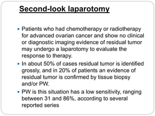 Second-look laparotomy
 Patients who had chemotherapy or radiotherapy
for advanced ovarian cancer and show no clinical
or diagnostic imaging evidence of residual tumor
may undergo a laparotomy to evaluate the
response to therapy.
 In about 50% of cases residual tumor is identified
grossly, and in 20% of patients an evidence of
residual tumor is confirmed by tissue biopsy
and/or PW.
 PW is this situation has a low sensitivity, ranging
between 31 and 86%, according to several
reported series
 