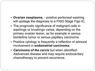  Ovarian neoplasms, - positive peritoneal washing
will upstage the diagnosis to a FIGO Stage Figo IC.
 The prognostic significance of malignant cells in
washings or brushings varies, depending on the
primary ovarian lesion, as for example in serous
borderline tumor or serous papillary carcinoma.
 Positive cytology is frequently a reflection of adnexal
involvement in endometrial carcinoma.
 Carcinoma of the cervix but when identified-
Aadvanced disease and may require endocavitary
chemotherapy to prevent recurrence.
 