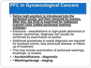 PFC in Gynaecological Cancers
 Saline (salt solution) is introduced into the
peritoneal cavity, and then removed by suction.
After this, the fluid is examined for malignant
(cancer) cells (called peritoneal washing
cytology).
 Extensive - mesothelioma or high-grade abdominal or
ovarian carcinomas, diagnosis can usually be
confirmed by examination of ascites.
 Additional procedures to assist diagnosis are required
for localized tumors, less advanced disease, or follow-
up of treatment.
 This may include examination of peritoneal washings,
brushings, or smears.
 • Ascites/effusions - diagnostic
 • Washings/lavage - staging
 