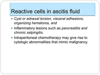 Reactive cells in ascitis fluid
 Cyst or adnexal torsion, visceral adhesions,
organizing hematoma, and
 Inflammatory lesions such as pancreatitis and
chronic salpingitis.
 Intraperitoneal chemotherapy may give rise to
cytologic abnormalities that mimic malignancy.
 