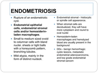 ENDOMETRIOSIS
 Rupture of an endometriotic
cyst.
 Endometrial epithelial
cells, endometrial stromal
cells and/or hemosiderin-
laden macrophages.
 Small to medium sized ovoid
to columnar cells with bland
nuclei. sheets or tight balls
with a honeycomb pattern,
branching tubules.
 Mild atypia, mainly in the
form of distinct nucleoli.
 Endometrial stromal - histiocytic
or spindle cell appearance.
 When stromal cells are
decidualized, they will have
more cytoplasm and round to
oval nuclei
 Hemosiderin-laden
macrophages and hemolyzed
blood are usually present in the
background
 DDx - benign hemorrhagic
cystic lesions, metastatic
endometrial adenocarcinoma,
and low grade endometrial
stromal sarcom
 