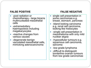 FALSE POSITIVE FALSE NEGATIVE
 -post radiation or
chemotherapy - large bizarre
multinucleated mesothelial
cells
 -extramedullary
haemopoiesis including
megakaryocytes
 -reactive changes from
various causes
 -degenerate benign
vacuolated mesothelial cells,
mimicking adenocarcinoma
 single cell presentation in
some carcinomas e.g.
breast, stomach, pancreas
 -bland looking carcinoma
e.g. renal cell carcinoma,
looking like histiocytes
 -single cell presentation in
mesothelioma with only mild
nuclear atypia
 -hypocellular tumours e.g.
squamous cell carcinoma,
sarcoma
 -low grade lymphoma
 -difficult to distinguish
borderline ovarian tumours
from low grade carcinomas
 
