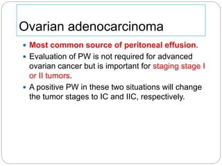 Ovarian adenocarcinoma
 Most common source of peritoneal effusion.
 Evaluation of PW is not required for advanced
ovarian cancer but is important for staging stage I
or II tumors.
 A positive PW in these two situations will change
the tumor stages to IC and IIC, respectively.
 