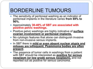 BORDERLINE TUMOURS
 The sensitivity of peritoneal washing as an indicator of
peritoneal implants in the literature varies from 69% to
90%.
 Approximately 30-40% of SBT are associated with
positive pelvic washings.
 Positive pelvic washings are highly indicative of surface
ovarian involvement or peritoneal implants.
 No cytologic features that alone can distinguish invasive
from non-invasive serous implants.
 In SBT there is mild or even absent nuclear atypia and
mitoses are infrequent. Psammoma bodies are often
present.
 The presence of tumor cells in washings from a patient
with SBT should be interpreted as positive for serous
neoplasm (or low grade serous neoplasm), and not
reported out as positive for serous carcinoma.
 