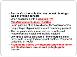  Serous Carcinoma is the commonest histologic
type of ovarian cancers
 Often associated with a positive PW.
 Papillary clusters, acini, rosettes
 Large papillae often have distinct fibrovascular cores.
 Single, large atypical cells are not commonly present.
 The neoplastic cells are monotonous, with small
hyperchromatic nuclei and multiple nucleoli.
 Low-grade serous carcinoma - monomorphic, small
tumor cells in large tridimensional clusters, Peripheral
palisading of nuclei
 Psammoma bodies are often present within tumor
cell clusters from low- as well as high-grade
tumors
 