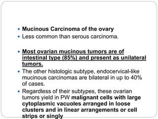  Mucinous Carcinoma of the ovary
 Less common than serous carcinoma.
 Most ovarian mucinous tumors are of
intestinal type (85%) and present as unilateral
tumors.
 The other histologic subtype, endocervical-like
mucinous carcinomas are bilateral in up to 40%
of cases.
 Regardless of their subtypes, these ovarian
tumors yield in PW malignant cells with large
cytoplasmic vacuoles arranged in loose
clusters and in linear arrangements or cell
strips or singly
 