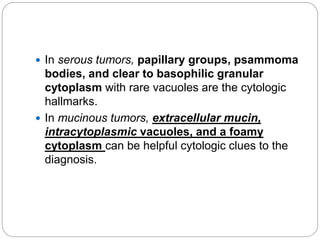  In serous tumors, papillary groups, psammoma
bodies, and clear to basophilic granular
cytoplasm with rare vacuoles are the cytologic
hallmarks.
 In mucinous tumors, extracellular mucin,
intracytoplasmic vacuoles, and a foamy
cytoplasm can be helpful cytologic clues to the
diagnosis.
 