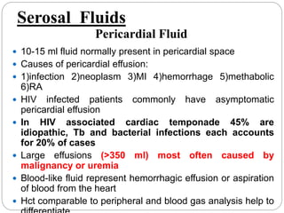  10-15 ml fluid normally present in pericardial space
 Causes of pericardial effusion:
 1)infection 2)neoplasm 3)MI 4)hemorrhage 5)methabolic
6)RA
 HIV infected patients commonly have asymptomatic
pericardial effusion
 In HIV associated cardiac temponade 45% are
idiopathic, Tb and bacterial infections each accounts
for 20% of cases
 Large effusions (>350 ml) most often caused by
malignancy or uremia
 Blood-like fluid represent hemorrhagic effusion or aspiration
of blood from the heart
 Hct comparable to peripheral and blood gas analysis help to
Serosal Fluids
Pericardial Fluid
 
