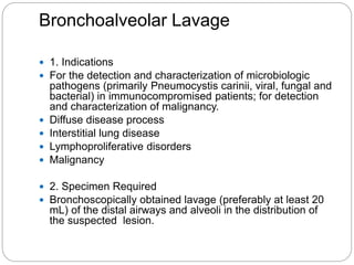 Bronchoalveolar Lavage
 1. Indications
 For the detection and characterization of microbiologic
pathogens (primarily Pneumocystis carinii, viral, fungal and
bacterial) in immunocompromised patients; for detection
and characterization of malignancy.
 Diffuse disease process
 Interstitial lung disease
 Lymphoproliferative disorders
 Malignancy
 2. Specimen Required
 Bronchoscopically obtained lavage (preferably at least 20
mL) of the distal airways and alveoli in the distribution of
the suspected lesion.
 