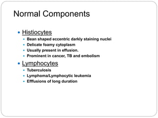 Normal Components
 Histiocytes
 Bean shaped eccentric darkly staining nuclei
 Delicate foamy cytoplasm
 Usually present in effusion.
 Prominent in cancer, TB and embolism
 Lymphocytes
 Tuberculosis
 Lymphoma/Lymphocytic leukemia
 Efffusions of long duration
 