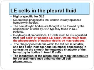 LE cells in the pleural fluid
 Highly specific for SLE.
 Neutrophilic phagocytes that contain intracytoplasmic
hematoxylin bodies.
 The hematoxylin bodies are thought to be formed by the
opsonization of cells by ANA typically found in SLE
patients.
 In cytological preparations, LE cells must be distinguished
from ‘tart cells’ or ‘pseudo-LE cells’, which result from
the phagocytosis of nuclear debris by macrophages.
 The phagocytosed debris within the tart cell is smaller,
and has a non-homogenous (clumped) appearance in
contrast to the smooth homogenous character of the
hematoxylin bodies in true LE cells.
 The incubation of the pleural fluid at room temperature
for several hours may enhance the LE cell
phenomenon.
 