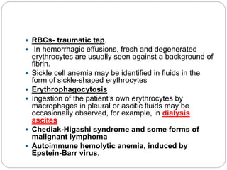  RBCs- traumatic tap.
 In hemorrhagic effusions, fresh and degenerated
erythrocytes are usually seen against a background of
fibrin.
 Sickle cell anemia may be identified in fluids in the
form of sickle-shaped erythrocytes
 Erythrophagocytosis
 Ingestion of the patient's own erythrocytes by
macrophages in pleural or ascitic fluids may be
occasionally observed, for example, in dialysis
ascites
 Chediak-Higashi syndrome and some forms of
malignant lymphoma
 Autoimmune hemolytic anemia, induced by
Epstein-Barr virus.
 