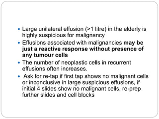  Large unilateral effusion (>1 litre) in the elderly is
highly suspicious for malignancy
 Effusions associated with malignancies may be
just a reactive response without presence of
any tumour cells
 The number of neoplastic cells in recurrent
effusions often increases.
 Ask for re-tap if first tap shows no malignant cells
or inconclusive in large suspicious effusions, if
initial 4 slides show no malignant cells, re-prep
further slides and cell blocks
 