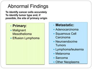 Abnormal Findings
• Metastatic:
 Adenocarcinoma
 Squamous Cell
Carcinoma
 Neuroendocrine
Tumors
 Lymphoma/leukemia
 Melanoma
 Sarcoma
 Other Neoplasms
• Primary:
 Malignant
Mesothelioma
 Effusion Lymphoma
To identify cancer cells accurately
To identify tumor type and, if
possible, the site of primary origin
 