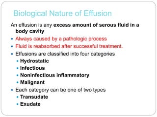 Biological Nature of Effusion
An effusion is any excess amount of serous fluid in a
body cavity
 Always caused by a pathologic process
 Fluid is reabsorbed after successful treatment.
 Effusions are classified into four categories
 Hydrostatic
 Infectious
 Noninfectious inflammatory
 Malignant
 Each category can be one of two types
 Transudate
 Exudate
 