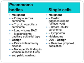 Psammoma
bodies Single cells
 Malignant
 – Ovary – serous
carcinoma
 – Thyroid – papillary
carcinoma
 – Lung – some BAC
 – Mesothelioma –
papillary epithelial type
 Benign
 – Pelvic inflammatory
disease
 – Non-specific finding in
women in ascitic fluids
 and pelvic washing
 Malignant
 – Gastric
adenocarcinoma
(diffuse type)
 – Breast lobular
carcinoma
 – Lymphoma
 –Melanoma
 DDx - Benign
 – Reactive lymphoid
population
 