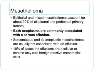  Epithelial and mixed mesotheliomas account for
about 90% of all pleural and peritoneal primary
tumors.
 Both neoplasms are commonly associated
with a serous effusion.
 Sarcomatous and desmoplastic mesotheliomas
are usually not associated with an effusion.
 10% of cases the effusions are acellular or
contain only rare benign reactive mesothelial
cells.
Mesothelioma
 