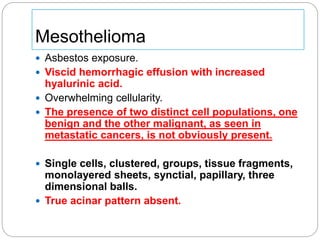 Mesothelioma
 Asbestos exposure.
 Viscid hemorrhagic effusion with increased
hyalurinic acid.
 Overwhelming cellularity.
 The presence of two distinct cell populations, one
benign and the other malignant, as seen in
metastatic cancers, is not obviously present.
 Single cells, clustered, groups, tissue fragments,
monolayered sheets, synctial, papillary, three
dimensional balls.
 True acinar pattern absent.
 