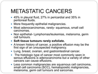 METASTATIC CANCERS
 45% in pleural fluid, 27% in pericardial and 35% in
peritoneal fluids.
 More frequently epithelial malignancies.
 Most adenocarcinomas, rarely- squamous, small cell
carcinomas.
 Non epithelial- Lymphomas/leukemias, melanoma, germ
cell tumours.
 Soft tissue tumours rarely exfoliate.
 A known history of cancer, a positive effusion may be the
first sign of an unsuspected malignancy.
 Lung, breast, ovarian, and gastrointestinal cancer.
 The histologic type of cancer most commonly seen in
serous effusions is adenocarcinoma but a variety of other
cancers can cause effusions.
 Less common malignancies are squamous cell carcinoma,
small cell carcinoma (SCC), hematopoietic malignancies,
melanoma, germ cell tumours and sarcomas.
 