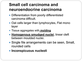 Small cell carcinoma and
neuroendocrine carcinoma
 Differentiation from poorly differentisted
carcinoma difficult.
 Oat cells larger than lymphocytes, Flat mono
layer
 Tissue aggregates with molding
 Homogenous smudged nuclei, linear cleft
between moulded nuclei.
 Single file arrangements can be seen, Small,
rounded cells
 Inconspicuous nucleoli
 