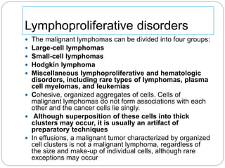 Lymphoproliferative disorders
 The malignant lymphomas can be divided into four groups:
 Large-cell lymphomas
 Small-cell lymphomas
 Hodgkin lymphoma
 Miscellaneous lymphoproliferative and hematologic
disorders, including rare types of lymphomas, plasma
cell myelomas, and leukemias
 Cohesive, organized aggregates of cells. Cells of
malignant lymphomas do not form associations with each
other and the cancer cells lie singly.
 Although superposition of these cells into thick
clusters may occur, it is usually an artifact of
preparatory techniques
 In effusions, a malignant tumor characterized by organized
cell clusters is not a malignant lymphoma, regardless of
the size and make-up of individual cells, although rare
exceptions may occur
 