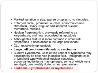 Marked variation in size, sparse cytoplasm, no vacuoles.
 Enlarged nuclei, prominent nucleoli, abnormal coarse
chromatin, Heavy irregular and indented nuclear
membrane, Mitoses.
 Nuclear fragmentation, previously referred to as
karyorrhexis, and now recognized as apoptosis
 Although this feature is more common in small cell
lymphomas it does occur in the large cell variant.
 CLL- reactive lymphocytosis
 Large cell lymphoma- Metastatic carcinoma
 Burkitt's Lymphoma- Cells of this variant of lymphoma may
occasionally be observed in ascitic fluid. - malignant cells
of lymphoid type with small nuclear vacuoles,
accompanied by large macrophages, some of which were
smudged, presumably during smear preparation.
 Leukemia- Lymphoblastic or myeloblastic
 