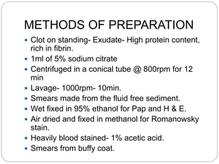 METHODS OF PREPARATION
 Clot on standing- Exudate- High protein content,
rich in fibrin.
 1ml of 5% sodium citrate
 Centrifuged in a conical tube @ 800rpm for 12
min
 Lavage- 1000rpm- 10min.
 Smears made from the fluid free sediment.
 Wet fixed in 95% ethanol for Pap and H & E.
 Air dried and fixed in methanol for Romanowsky
stain.
 Heavily blood stained- 1% acetic acid.
 Smears from buffy coat.
 