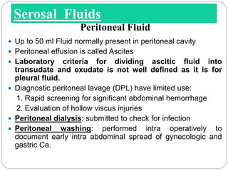  Up to 50 ml Fluid normally present in peritoneal cavity
 Peritoneal effusion is called Ascites
 Laboratory criteria for dividing ascitic fluid into
transudate and exudate is not well defined as it is for
pleural fluid.
 Diagnostic peritoneal lavage (DPL) have limited use:
1. Rapid screening for significant abdominal hemorrhage
2. Evaluation of hollow viscus injuries
 Peritoneal dialysis: submitted to check for infection
 Peritoneal washing: performed intra operatively to
document early intra abdominal spread of gynecologic and
gastric Ca.
Serosal Fluids
Peritoneal Fluid
 